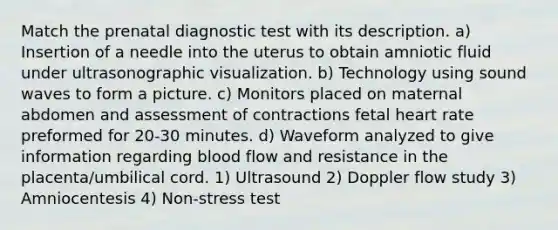 Match the prenatal diagnostic test with its description. a) Insertion of a needle into the uterus to obtain amniotic fluid under ultrasonographic visualization. b) Technology using sound waves to form a picture. c) Monitors placed on maternal abdomen and assessment of contractions fetal heart rate preformed for 20-30 minutes. d) Waveform analyzed to give information regarding blood flow and resistance in the placenta/umbilical cord. 1) Ultrasound 2) Doppler flow study 3) Amniocentesis 4) Non-stress test