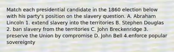 Match each presidential candidate in the 1860 election below with his party's position on the slavery question. A. Abraham Lincoln 1. extend slavery into the territories B. Stephen Douglas 2. ban slavery from the territories C. John Breckenridge 3. preserve the Union by compromise D. John Bell 4.enforce popular sovereignty