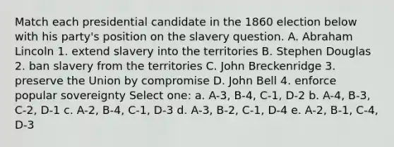 Match each presidential candidate in the 1860 election below with his party's position on the slavery question. A. Abraham Lincoln 1. extend slavery into the territories B. Stephen Douglas 2. ban slavery from the territories C. John Breckenridge 3. preserve the Union by compromise D. John Bell 4. enforce popular sovereignty Select one: a. A-3, B-4, C-1, D-2 b. A-4, B-3, C-2, D-1 c. A-2, B-4, C-1, D-3 d. A-3, B-2, C-1, D-4 e. A-2, B-1, C-4, D-3