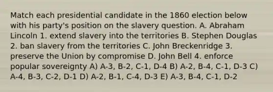 Match each presidential candidate in the 1860 election below with his party's position on the slavery question. A. Abraham Lincoln 1. extend slavery into the territories B. Stephen Douglas 2. ban slavery from the territories C. John Breckenridge 3. preserve the Union by compromise D. John Bell 4. enforce popular sovereignty A) A-3, B-2, C-1, D-4 B) A-2, B-4, C-1, D-3 C) A-4, B-3, C-2, D-1 D) A-2, B-1, C-4, D-3 E) A-3, B-4, C-1, D-2