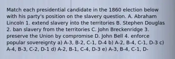 Match each presidential candidate in the 1860 election below with his party's position on the slavery question. A. Abraham Lincoln 1. extend slavery into the territories B. Stephen Douglas 2. ban slavery from the territories C. John Breckenridge 3. preserve the Union by compromise D. John Bell 4. enforce popular sovereignty a) A-3, B-2, C-1, D-4 b) A-2, B-4, C-1, D-3 c) A-4, B-3, C-2, D-1 d) A-2, B-1, C-4, D-3 e) A-3, B-4, C-1, D-