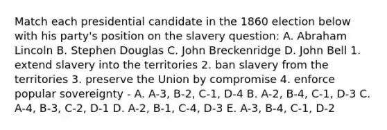 Match each presidential candidate in the 1860 election below with his party's position on the slavery question: A. Abraham Lincoln B. Stephen Douglas C. John Breckenridge D. John Bell 1. extend slavery into the territories 2. ban slavery from the territories 3. preserve the Union by compromise 4. enforce popular sovereignty - A. A-3, B-2, C-1, D-4 B. A-2, B-4, C-1, D-3 C. A-4, B-3, C-2, D-1 D. A-2, B-1, C-4, D-3 E. A-3, B-4, C-1, D-2