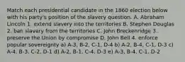 Match each presidential candidate in the 1860 election below with his party's position of the slavery question. A. Abraham Lincoln 1. extend slavery into the territories B. Stephen Douglas 2. ban slavery from the territories C. John Breckenridge 3. preserve the Union by compromise D. John Bell 4. enforce popular sovereignty a) A-3, B-2, C-1, D-4 b) A-2, B-4, C-1, D-3 c) A-4, B-3, C-2, D-1 d) A-2, B-1, C-4, D-3 e) A-3, B-4, C-1, D-2