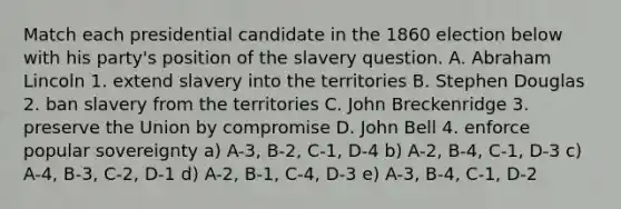 Match each presidential candidate in the 1860 election below with his party's position of the slavery question. A. Abraham Lincoln 1. extend slavery into the territories B. Stephen Douglas 2. ban slavery from the territories C. John Breckenridge 3. preserve the Union by compromise D. John Bell 4. enforce popular sovereignty a) A-3, B-2, C-1, D-4 b) A-2, B-4, C-1, D-3 c) A-4, B-3, C-2, D-1 d) A-2, B-1, C-4, D-3 e) A-3, B-4, C-1, D-2