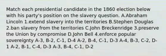 Match each presidential candidate in the 1860 election below with his party's position on the slavery question. A.Abraham Lincoln 1.extend slavery into the territories B.Stephen Douglas 2.ban slavery from the territories C.John Breckenridge 3.preserve the Union by compromise D.John Bell 4.enforce popular sovereignty A-3, B-2, C-1, D-4 A-2, B-4, C-1, D-3 A-4, B-3, C-2, D-1 A-2, B-1, C-4, D-3 A-3, B-4, C-1, D-2