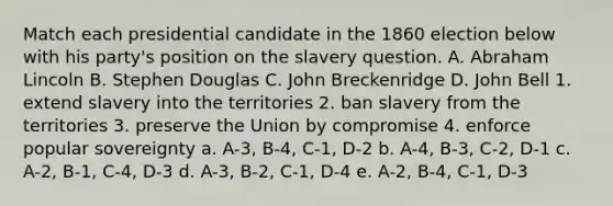 Match each presidential candidate in the 1860 election below with his party's position on the slavery question. A. Abraham Lincoln B. Stephen Douglas C. John Breckenridge D. John Bell 1. extend slavery into the territories 2. ban slavery from the territories 3. preserve the Union by compromise 4. enforce popular sovereignty a. A-3, B-4, C-1, D-2 b. A-4, B-3, C-2, D-1 c. A-2, B-1, C-4, D-3 d. A-3, B-2, C-1, D-4 e. A-2, B-4, C-1, D-3