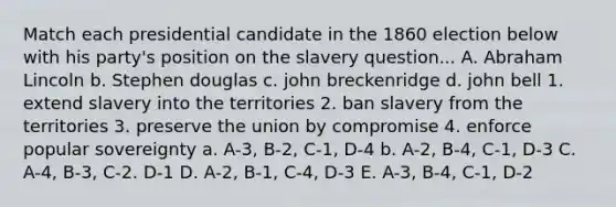 Match each presidential candidate in the 1860 election below with his party's position on the slavery question... A. Abraham Lincoln b. Stephen douglas c. john breckenridge d. john bell 1. extend slavery into the territories 2. ban slavery from the territories 3. preserve the union by compromise 4. enforce popular sovereignty a. A-3, B-2, C-1, D-4 b. A-2, B-4, C-1, D-3 C. A-4, B-3, C-2. D-1 D. A-2, B-1, C-4, D-3 E. A-3, B-4, C-1, D-2