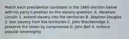 Match each presidential candidate in the 1860 election below with his party's position on the slavery question. A. Abraham Lincoln 1. extend slavery into the territories B. Stephen Douglas 2. ban slavery from the territories C. John Breckenridge 3. preserve the Union by compromise D. John Bell 4. enforce popular sovereignty