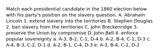 Match each presidential candidate in the 1860 election below with his party's position on the slavery question. A. Abraham Lincoln 1. extend slavery into the territories B. Stephen Douglas 2. ban slavery from the territories C. John Breckenridge 3. preserve the Union by compromise D. John Bell 4. enforce popular sovereignty a. A-3, B-2, C-1, D-4 b. A-2, B-4, C-1, D-3 c. A-4, B-3, C-2, D-1 d. A-2, B-1, C-4, D-3 e. A-3, B-4, C-1, D-2