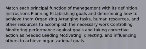 Match each principal function of management with its definition. Instructions Planning Establishing goals and determining how to achieve them Organizing Arranging tasks, human resources, and other resources to accomplish the necessary work Controlling Monitoring performance against goals and taking corrective action as needed Leading Motivating, directing, and influencing others to achieve organizational goals