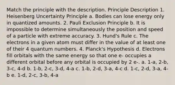 Match the principle with the description. Principle Description 1. Heisenberg Uncertainty Principle a. Bodies can lose energy only in quantized amounts. 2. Pauli Exclusion Principle b. It is impossible to determine simultaneously the position and speed of a particle with extreme accuracy. 3. Hund's Rule c. The electrons in a given atom must differ in the value of at least one of their 4 quantum numbers. 4. Planck's Hypothesis d. Electrons fill orbitals with the same energy so that one e- occupies a different orbital before any orbital is occupied by 2 e-. a. 1-a, 2-b, 3-c, 4-d b. 1-b, 2-c, 3-d, 4-a c. 1-b, 2-d, 3-a, 4-c d. 1-c, 2-d, 3-a, 4-b e. 1-d, 2-c, 3-b, 4-a