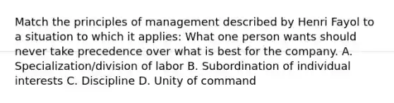 Match the principles of management described by Henri Fayol to a situation to which it applies: What one person wants should never take precedence over what is best for the company. A. Specialization/division of labor B. Subordination of individual interests C. Discipline D. Unity of command