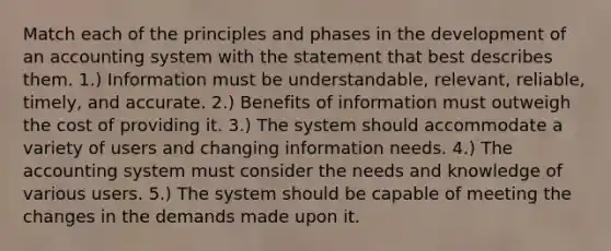 Match each of the principles and phases in the development of an accounting system with the statement that best describes them. 1.) Information must be understandable, relevant, reliable, timely, and accurate. 2.) Benefits of information must outweigh the cost of providing it. 3.) The system should accommodate a variety of users and changing information needs. 4.) The accounting system must consider the needs and knowledge of various users. 5.) The system should be capable of meeting the changes in the demands made upon it.