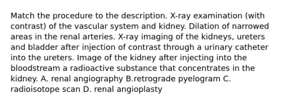 Match the procedure to the description. X-ray examination (with contrast) of the vascular system and kidney. Dilation of narrowed areas in the renal arteries. X-ray imaging of the kidneys, ureters and bladder after injection of contrast through a urinary catheter into the ureters. Image of the kidney after injecting into the bloodstream a radioactive substance that concentrates in the kidney. A. renal angiography B.retrograde pyelogram C. radioisotope scan D. renal angioplasty