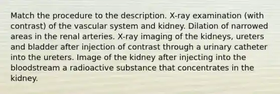 Match the procedure to the description. X-ray examination (with contrast) of the vascular system and kidney. Dilation of narrowed areas in the renal arteries. X-ray imaging of the kidneys, ureters and bladder after injection of contrast through a urinary catheter into the ureters. Image of the kidney after injecting into the bloodstream a radioactive substance that concentrates in the kidney.