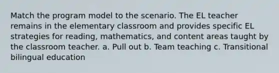 Match the program model to the scenario. The EL teacher remains in the elementary classroom and provides specific EL strategies for reading, mathematics, and content areas taught by the classroom teacher. a. Pull out b. Team teaching c. Transitional bilingual education