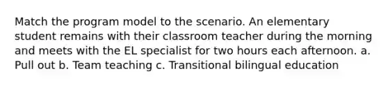 Match the program model to the scenario. An elementary student remains with their classroom teacher during the morning and meets with the EL specialist for two hours each afternoon. a. Pull out b. Team teaching c. Transitional bilingual education