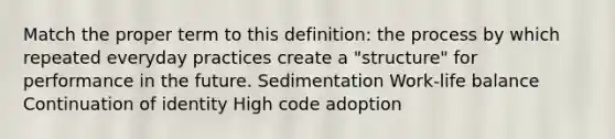 Match the proper term to this definition: the process by which repeated everyday practices create a "structure" for performance in the future. Sedimentation Work-life balance Continuation of identity High code adoption