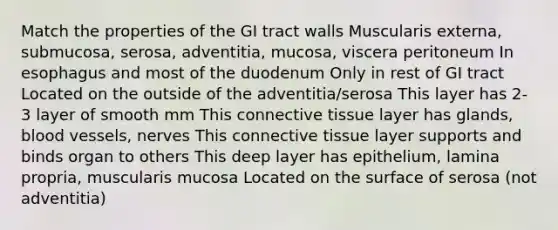 Match the properties of the GI tract walls Muscularis externa, submucosa, serosa, adventitia, mucosa, viscera peritoneum In esophagus and most of the duodenum Only in rest of GI tract Located on the outside of the adventitia/serosa This layer has 2-3 layer of smooth mm This connective tissue layer has glands, blood vessels, nerves This connective tissue layer supports and binds organ to others This deep layer has epithelium, lamina propria, muscularis mucosa Located on the surface of serosa (not adventitia)