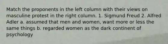 Match the proponents in the left column with their views on masculine protest in the right column. 1. Sigmund Freud 2. Alfred Adler a. assumed that men and women, want more or less the same things b. regarded women as the dark continent of psychology