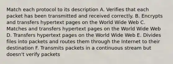 Match each protocol to its description A. Verifies that each packet has been transmitted and received correctly. B. Encrypts and transfers hypertext pages on the World Wide Web C. Matches and transfers hypertext pages on the World Wide Web D. Transfers hypertext pages on the World Wide Web E. Divides files into packets and routes them through the Internet to their destination F. Transmits packets in a continuous stream but doesn't verify packets