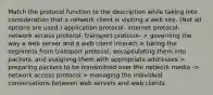 Match the protocol function to the description while taking into consideration that a network client is visiting a web site. (Not all options are used.) application protocol- internet protocol- network access protocol- transport protocol- > governing the way a web server and a web client interact > taking the segments from transport protocol, encapsulating them into packets, and assigning them with appropriate addresses > preparing packets to be transmitted over the network media -> network access protocol > managing the individual conversations between web servers and web clients