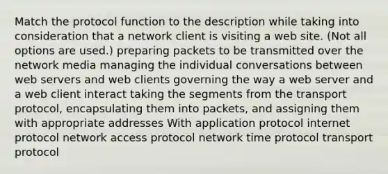 Match the protocol function to the description while taking into consideration that a network client is visiting a web site. (Not all options are used.) preparing packets to be transmitted over the network media managing the individual conversations between web servers and web clients governing the way a web server and a web client interact taking the segments from the transport protocol, encapsulating them into packets, and assigning them with appropriate addresses With application protocol internet protocol network access protocol network time protocol transport protocol