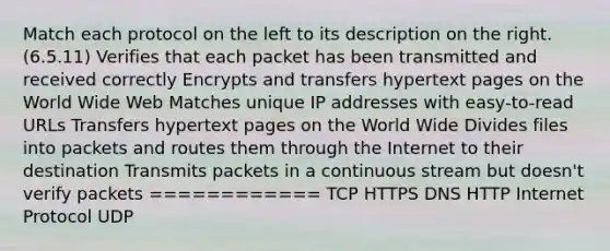 Match each protocol on the left to its description on the right. (6.5.11) Verifies that each packet has been transmitted and received correctly Encrypts and transfers hypertext pages on the World Wide Web Matches unique IP addresses with easy-to-read URLs Transfers hypertext pages on the World Wide Divides files into packets and routes them through the Internet to their destination Transmits packets in a continuous stream but doesn't verify packets ============ TCP HTTPS DNS HTTP Internet Protocol UDP