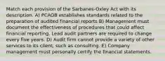 Match each provision of the Sarbanes-Oxley Act with its description. A) PCAOB establishes standards related to the preparation of audited financial reports B) Management must document the effectiveness of procedures that could affect financial reporting. Lead audit partners are required to change every five years. D) Audit firm cannot provide a variety of other services to its client, such as consulting. E) Company management must personally certify the financial statements.