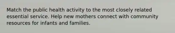 Match the public health activity to the most closely related essential service. Help new mothers connect with community resources for infants and families.