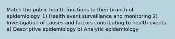 Match the public health functions to their branch of epidemiology. 1) Health event surveillance and monitoring 2) Investigation of causes and factors contributing to health events a) Descriptive epidemiology b) Analytic epidemiology