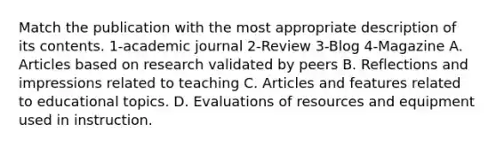 Match the publication with the most appropriate description of its contents. 1-academic journal 2-Review 3-Blog 4-Magazine A. Articles based on research validated by peers B. Reflections and impressions related to teaching C. Articles and features related to educational topics. D. Evaluations of resources and equipment used in instruction.