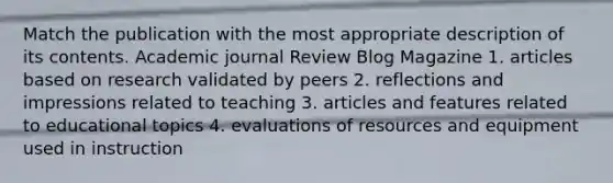 Match the publication with the most appropriate description of its contents. Academic journal Review Blog Magazine 1. articles based on research validated by peers 2. reflections and impressions related to teaching 3. articles and features related to educational topics 4. evaluations of resources and equipment used in instruction