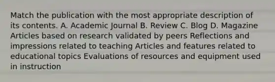 Match the publication with the most appropriate description of its contents. A. Academic Journal B. Review C. Blog D. Magazine Articles based on research validated by peers Reflections and impressions related to teaching Articles and features related to educational topics Evaluations of resources and equipment used in instruction