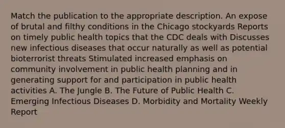 Match the publication to the appropriate description. An expose of brutal and filthy conditions in the Chicago stockyards Reports on timely public health topics that the CDC deals with Discusses new infectious diseases that occur naturally as well as potential bioterrorist threats Stimulated increased emphasis on community involvement in public health planning and in generating support for and participation in public health activities A. The Jungle B. The Future of Public Health C. Emerging Infectious Diseases D. Morbidity and Mortality Weekly Report