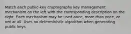 Match each public-key cryptography key management mechanism on the left with the corresponding description on the right. Each mechanism may be used once, more than once, or not at all. Uses no deterministic algorithm when generating public keys