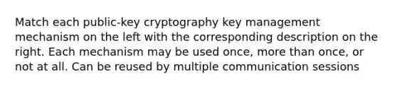 Match each public-key cryptography key management mechanism on the left with the corresponding description on the right. Each mechanism may be used once, more than once, or not at all. Can be reused by multiple communication sessions