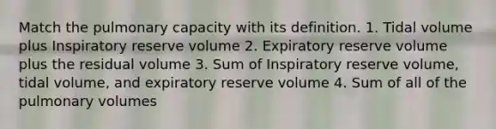 Match the pulmonary capacity with its definition. 1. Tidal volume plus Inspiratory reserve volume 2. Expiratory reserve volume plus the residual volume 3. Sum of Inspiratory reserve volume, tidal volume, and expiratory reserve volume 4. Sum of all of the pulmonary volumes