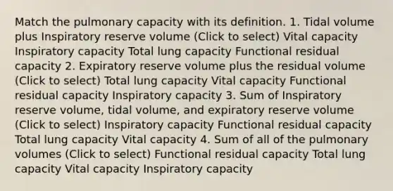 Match the pulmonary capacity with its definition. 1. Tidal volume plus Inspiratory reserve volume (Click to select) Vital capacity Inspiratory capacity Total lung capacity Functional residual capacity 2. Expiratory reserve volume plus the residual volume (Click to select) Total lung capacity Vital capacity Functional residual capacity Inspiratory capacity 3. Sum of Inspiratory reserve volume, tidal volume, and expiratory reserve volume (Click to select) Inspiratory capacity Functional residual capacity Total lung capacity Vital capacity 4. Sum of all of the pulmonary volumes (Click to select) Functional residual capacity Total lung capacity Vital capacity Inspiratory capacity