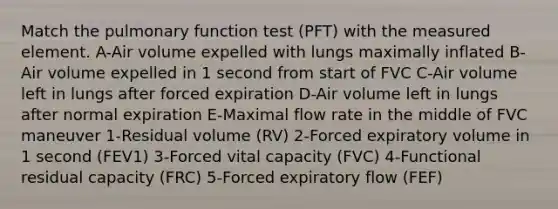 Match the pulmonary function test (PFT) with the measured element. A-Air volume expelled with lungs maximally inflated B-Air volume expelled in 1 second from start of FVC C-Air volume left in lungs after forced expiration D-Air volume left in lungs after normal expiration E-Maximal flow rate in the middle of FVC maneuver 1-Residual volume (RV) 2-Forced expiratory volume in 1 second (FEV1) 3-Forced vital capacity (FVC) 4-Functional residual capacity (FRC) 5-Forced expiratory flow (FEF)