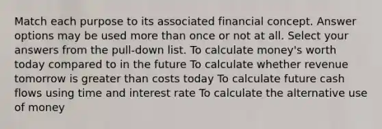 Match each purpose to its associated financial concept. Answer options may be used more than once or not at all. Select your answers from the pull-down list. To calculate money's worth today compared to in the future To calculate whether revenue tomorrow is greater than costs today To calculate future cash flows using time and interest rate To calculate the alternative use of money