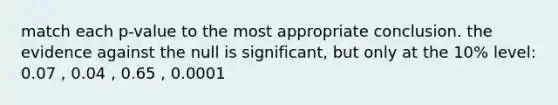 match each p-value to the most appropriate conclusion. the evidence against the null is significant, but only at the 10% level: 0.07 , 0.04 , 0.65 , 0.0001