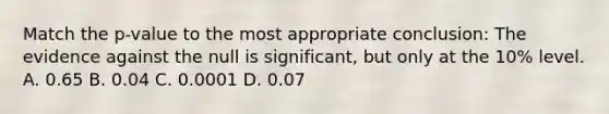 Match the p-value to the most appropriate conclusion: The evidence against the null is significant, but only at the 10% level. A. 0.65 B. 0.04 C. 0.0001 D. 0.07