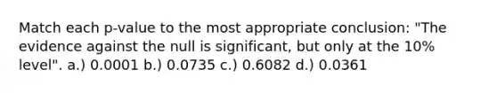 Match each p-value to the most appropriate conclusion: "The evidence against the null is significant, but only at the 10% level". a.) 0.0001 b.) 0.0735 c.) 0.6082 d.) 0.0361