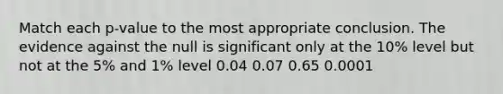 Match each p-value to the most appropriate conclusion. The evidence against the null is significant only at the 10% level but not at the 5% and 1% level 0.04 0.07 0.65 0.0001