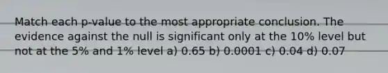 Match each p-value to the most appropriate conclusion. The evidence against the null is significant only at the 10% level but not at the 5% and 1% level a) 0.65 b) 0.0001 c) 0.04 d) 0.07