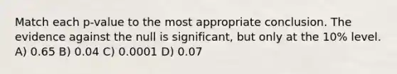 Match each p-value to the most appropriate conclusion. The evidence against the null is significant, but only at the 10% level. A) 0.65 B) 0.04 C) 0.0001 D) 0.07