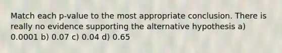 Match each p-value to the most appropriate conclusion. There is really no evidence supporting the alternative hypothesis a) 0.0001 b) 0.07 c) 0.04 d) 0.65