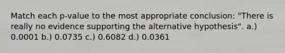 Match each p-value to the most appropriate conclusion: "There is really no evidence supporting the alternative hypothesis". a.) 0.0001 b.) 0.0735 c.) 0.6082 d.) 0.0361