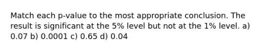 Match each p-value to the most appropriate conclusion. The result is significant at the 5% level but not at the 1% level. a) 0.07 b) 0.0001 c) 0.65 d) 0.04